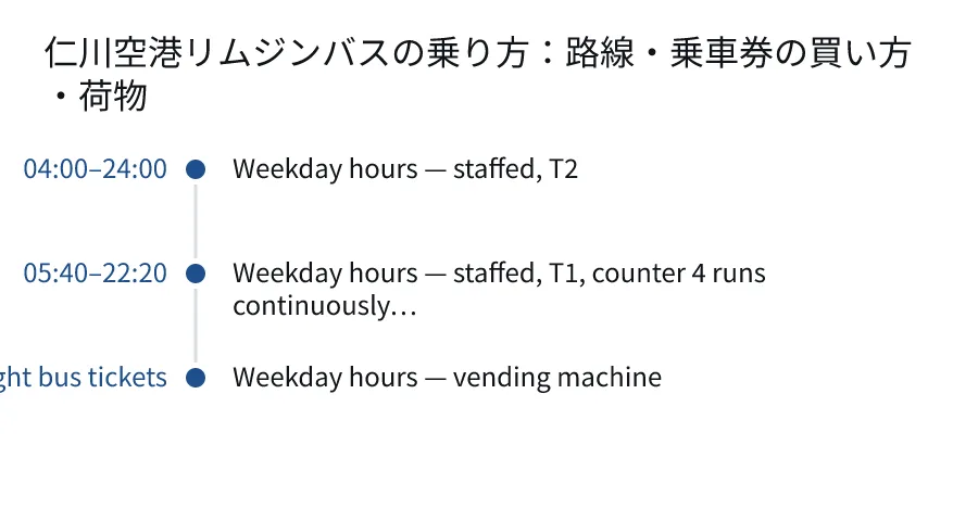 仁川空港リムジンバスの乗り方:路線・乗車券の買い方・荷物. 04:00–24:00: Weekday hours — staffed, T2. 05:40–22:20: Weekday hours — staffed, T1, counter 4 runs continuously…. 24 hours, including late-night bus tickets: Weekday hours — vending machine.
