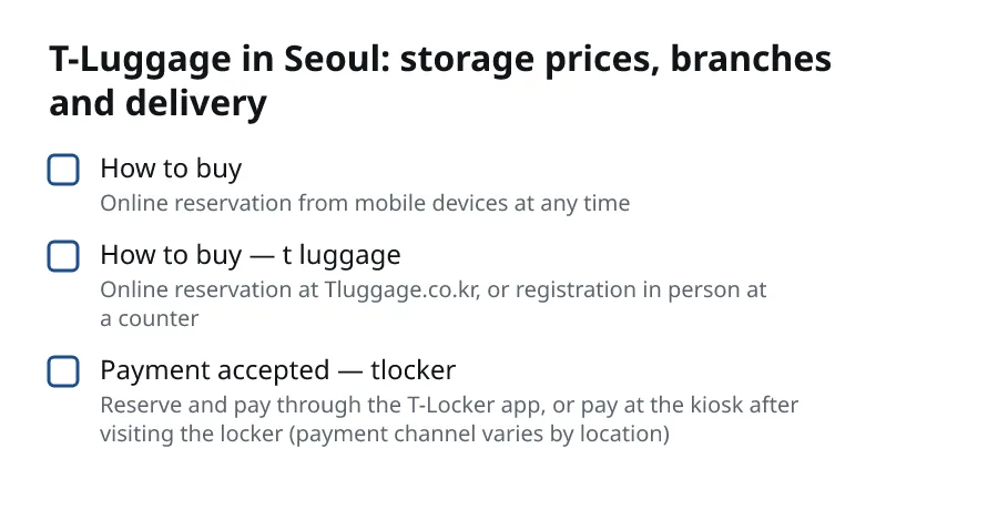 T-Luggage in Seoul: storage prices, branches and delivery. How to buy (Online reservation from mobile devices at any time). How to buy — t luggage (Online reservation at Tluggage.co.kr, or registration in person at a counter). Payment accepted — tlocker (Reserve and pay through the T-Locker app, or pay at the kiosk after visiting the locker (payment channel varies by location)).