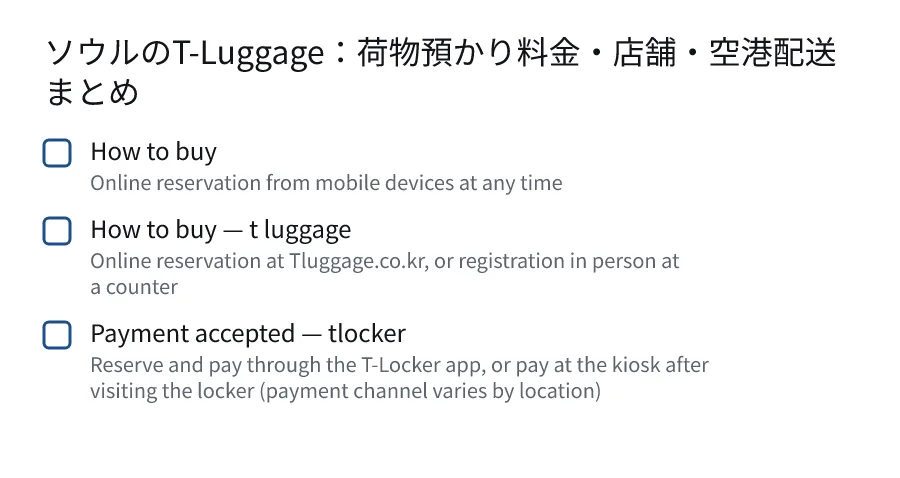 ソウルのT-Luggage：荷物預かり料金・店舗・空港配送まとめ. How to buy (Online reservation from mobile devices at any time). How to buy — t luggage (Online reservation at Tluggage.co.kr, or registration in person at a counter). Payment accepted — tlocker (Reserve and pay through the T-Locker app, or pay at the kiosk after visiting the locker (payment channel varies by location)).