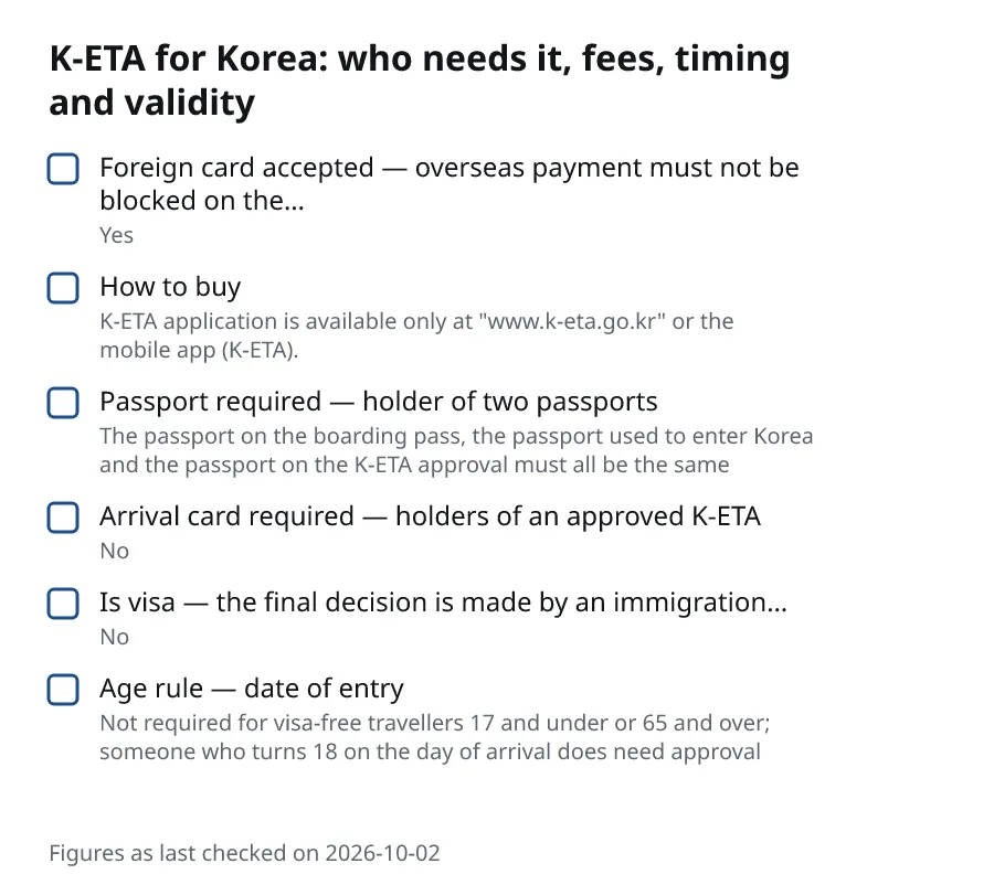 K-ETA for Korea: who needs it, fees, timing and validity. Foreign card accepted — overseas payment must not be blocked on the… (Yes). How to buy (K-ETA application is available only at "www.k-eta.go.kr" or the mobile app (K-ETA).). Passport required — holder of two passports (The passport on the boarding pass, the passport used to enter Korea and the passport on the K-ETA approval must all be the same). Arrival card required — holders of an approved K-ETA (No).