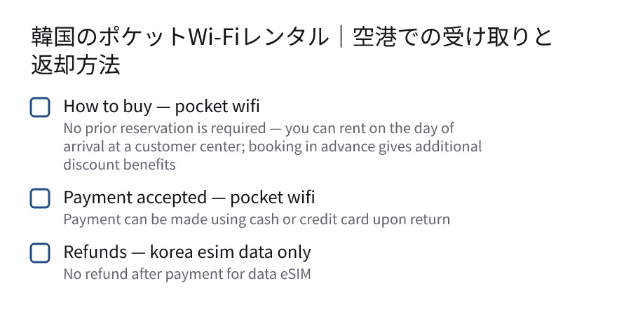 韓国のポケットWi-Fiレンタル|空港での受け取りと返却方法. How to buy — pocket wifi (No prior reservation is required — you can rent on the day of arrival at a customer center; booking in advance gives additional discount benefits). Payment accepted — pocket wifi (Payment can be made using cash or credit card upon return). Refunds — korea esim data only (No refund after payment for data eSIM).