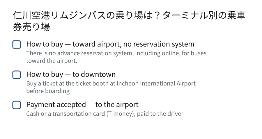 仁川空港リムジンバスの乗り場は?ターミナル別の乗車券売り場. How to buy — toward airport, no reservation system (There is no advance reservation system, including online, for buses toward the airport.). How to buy — to downtown (Buy a ticket at the ticket booth at Incheon International Airport before boarding). Payment accepted — to the airport (Cash or a transportation card (T-money), paid to the driver).