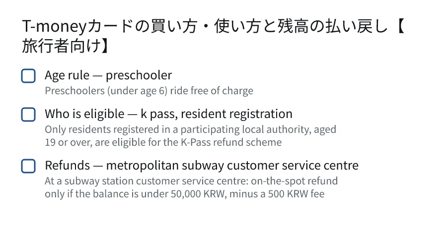 T-moneyカードの買い方・使い方と残高の払い戻し【旅行者向け】. Age rule — preschooler (Preschoolers (under age 6) ride free of charge). Who is eligible — k pass, resident registration (Only residents registered in a participating local authority, aged 19 or over, are eligible for the K-Pass refund scheme). Refunds — metropolitan subway customer service centre (At a subway station customer service centre: on-the-spot refund only if the balance is under 50,000 KRW, minus a 500 KRW fee).